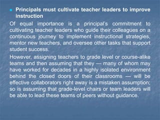  Principals must cultivate teacher leaders to improve
instruction
Of equal importance is a principal’s commitment to
cultivating teacher leaders who guide their colleagues on a
continuous journey to implement instructional strategies,
mentor new teachers, and oversee other tasks that support
student success.
However, assigning teachers to grade level or course-alike
teams and then assuming that they — many of whom may
have worked for decades in a highly isolated environment
behind the closed doors of their classrooms — will be
effective collaborators right away is a mistaken assumption;
so is assuming that grade-level chairs or team leaders will
be able to lead these teams of peers without guidance.
 