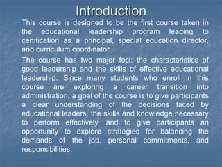 Introduction
 This course is designed to be the first course taken in
the educational leadership program leading to
certification as a principal, special education director,
and curriculum coordinator.
 The course has two major foci: the characteristics of
good leadership and the skills of effective educational
leadership. Since many students who enroll in this
course are exploring a career transition into
administration, a goal of the course is to give participants
a clear understanding of the decisions faced by
educational leaders, the skills and knowledge necessary
to perform effectively, and to give participants an
opportunity to explore strategies for balancing the
demands of the job, personal commitments, and
responsibilities.
 