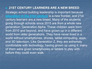  21ST CENTURY LEARNERS ARE A NEW BREED
Strategic school building leadership is important because
education in the 21st century is a new frontier, and 21st
century learners are a new breed. Many of the students
going through schools since 2015 are from a whole new
generation: Generation Alpha. These children were born
from 2010 and beyond, and have grown up in a different
world from older generations. They have never lived in a
world without smartphones, drones, tablet computing, apps,
and 3D television. Like Generation Z, they are extremely
comfortable with technology, having grown up using it: many
of them were given smartphones or tablets to play with
before they could even walk.
 