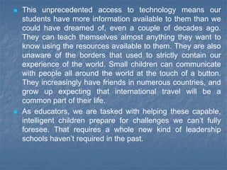  This unprecedented access to technology means our
students have more information available to them than we
could have dreamed of, even a couple of decades ago.
They can teach themselves almost anything they want to
know using the resources available to them. They are also
unaware of the borders that used to strictly contain our
experience of the world. Small children can communicate
with people all around the world at the touch of a button.
They increasingly have friends in numerous countries, and
grow up expecting that international travel will be a
common part of their life.
 As educators, we are tasked with helping these capable,
intelligent children prepare for challenges we can’t fully
foresee. That requires a whole new kind of leadership
schools haven’t required in the past.
 