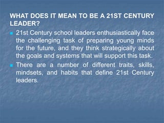 WHAT DOES IT MEAN TO BE A 21ST CENTURY
LEADER?
 21st Century school leaders enthusiastically face
the challenging task of preparing young minds
for the future, and they think strategically about
the goals and systems that will support this task.
 There are a number of different traits, skills,
mindsets, and habits that define 21st Century
leaders.
 