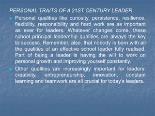 PERSONAL TRAITS OF A 21ST CENTURY LEADER
 Personal qualities like curiosity, persistence, resilience,
flexibility, responsibility and hard work are as important
as ever for leaders. Whatever changes come, these
school principal leadership qualities are always the key
to success. Remember, also, that nobody is born with all
the qualities of an effective school leader fully realised.
Part of being a leader is having the will to work on
personal growth and improving yourself constantly.
 Other qualities are increasingly important for leaders:
creativity, entrepreneurship, innovation, constant
learning and teamwork are all crucial for today’s leaders.
 