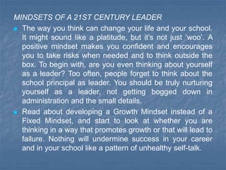 MINDSETS OF A 21ST CENTURY LEADER
 The way you think can change your life and your school.
It might sound like a platitude, but it’s not just ‘woo’. A
positive mindset makes you confident and encourages
you to take risks when needed and to think outside the
box. To begin with, are you even thinking about yourself
as a leader? Too often, people forget to think about the
school principal as leader. You should be truly nurturing
yourself as a leader, not getting bogged down in
administration and the small details.
 Read about developing a Growth Mindset instead of a
Fixed Mindset, and start to look at whether you are
thinking in a way that promotes growth or that will lead to
failure. Nothing will undermine success in your career
and in your school like a pattern of unhealthy self-talk.
 