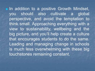  In addition to a positive Growth Mindset,
you should also cultivate a global
perspective, and avoid the temptation to
think small. Approaching everything with a
view to sustainability, wellbeing and the
big picture, and you’ll help create a culture
that encourages students to do the same.
Leading and managing change in schools
is much less overwhelming with these big
touchstones remaining constant.
 