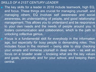 SKILLS OF A 21ST CENTURY LEADER
 The key skills for a leader in 2018 include teamwork, high EQ,
and focus. These things are crucial for managing yourself, and
managing others. EQ involves self awareness and social
awareness, an understanding of people, and good relationship
management. This allows you to understand and be responsive
to your own needs and the needs of people around you. It
fosters communication and collaboration, which is the path to
unlocking collective genius.
 Focus is a fundamental skill for everybody in the information
age, but especially for busy people in demanding roles. This
includes focus in the moment – being able to stop checking
your emails and immerse yourself in deep work – as well as
focus on a broader scale – knowing what are the key values
and goals, personally and for your school, and keeping them
central.
 