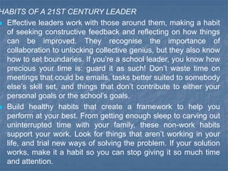 HABITS OF A 21ST CENTURY LEADER
 Effective leaders work with those around them, making a habit
of seeking constructive feedback and reflecting on how things
can be improved. They recognise the importance of
collaboration to unlocking collective genius, but they also know
how to set boundaries. If you’re a school leader, you know how
precious your time is: guard it as such! Don’t waste time on
meetings that could be emails, tasks better suited to somebody
else’s skill set, and things that don’t contribute to either your
personal goals or the school’s goals.
 Build healthy habits that create a framework to help you
perform at your best. From getting enough sleep to carving out
uninterrupted time with your family, these non-work habits
support your work. Look for things that aren’t working in your
life, and trial new ways of solving the problem. If your solution
works, make it a habit so you can stop giving it so much time
and attention.
 