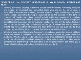 DEVELOPING 21st CENTURY LEADERSHIP IN YOUR SCHOOL LEADERSHIP
TEAM
 Building leadership capacity in schools should never be limited to training principals
and heads: an intelligent and committed team who are on the same page is
invaluable. It can be overwhelming to know where to begin developing that. Often
formal school leadership training is assumed to be the answer, in the form of
professional development days, one-off school leadership programs, and school
leadership conferences. While a school leadership conference or some thought out
school leadership courses can be incredibly useful, they can only be truly effective in
the context of an ongoing commitment to change. A school leadership program
should help you establish strategies and tools that you can use over time to drive
change, not simply inspire you in a way that ends along with the event.
 Whatever your school leadership framework, educational leadership training will help
make your school a trailblazer, and help make yours a school for global leaders of
the future. Whether you’re leaders of a new school or an established school, whether
you’re part of international school leadership or local independent school leadership,
committing to establishing solid leadership in an ongoing manner can make you a
thought leader school, with others wondering how you did it.
 