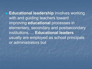  Educational leadership involves working
with and guiding teachers toward
improving educational processes in
elementary, secondary and postsecondary
institutions. ... Educational leaders
usually are employed as school principals
or administrators but
 