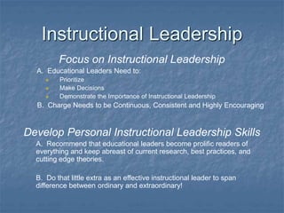 Instructional Leadership
Focus on Instructional Leadership
A. Educational Leaders Need to:
 Prioritize
 Make Decisions
 Demonstrate the Importance of Instructional Leadership
B. Charge Needs to be Continuous, Consistent and Highly Encouraging
Develop Personal Instructional Leadership Skills
A. Recommend that educational leaders become prolific readers of
everything and keep abreast of current research, best practices, and
cutting edge theories.
B. Do that little extra as an effective instructional leader to span
difference between ordinary and extraordinary!
 