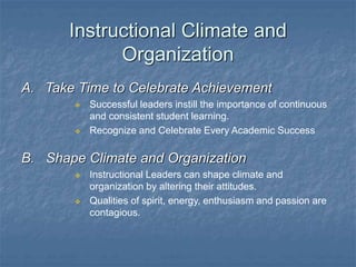 Instructional Climate and
Organization
A. Take Time to Celebrate Achievement
 Successful leaders instill the importance of continuous
and consistent student learning.
 Recognize and Celebrate Every Academic Success
B. Shape Climate and Organization
 Instructional Leaders can shape climate and
organization by altering their attitudes.
 Qualities of spirit, energy, enthusiasm and passion are
contagious.
 