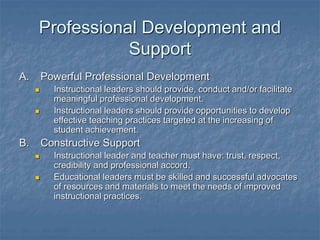 Professional Development and
Support
A. Powerful Professional Development
 Instructional leaders should provide, conduct and/or facilitate
meaningful professional development.
 Instructional leaders should provide opportunities to develop
effective teaching practices targeted at the increasing of
student achievement.
B. Constructive Support
 Instructional leader and teacher must have: trust, respect,
credibility and professional accord.
 Educational leaders must be skilled and successful advocates
of resources and materials to meet the needs of improved
instructional practices.
 