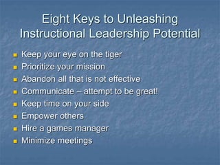 Eight Keys to Unleashing
Instructional Leadership Potential
 Keep your eye on the tiger
 Prioritize your mission
 Abandon all that is not effective
 Communicate – attempt to be great!
 Keep time on your side
 Empower others
 Hire a games manager
 Minimize meetings
 