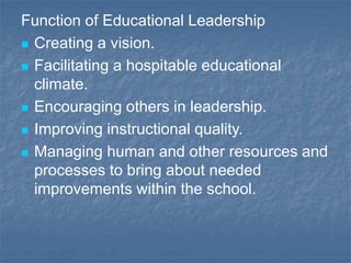 Function of Educational Leadership
 Creating a vision.
 Facilitating a hospitable educational
climate.
 Encouraging others in leadership.
 Improving instructional quality.
 Managing human and other resources and
processes to bring about needed
improvements within the school.
 