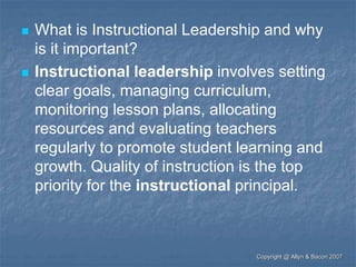 What is Instructional Leadership and why
is it important?
 Instructional leadership involves setting
clear goals, managing curriculum,
monitoring lesson plans, allocating
resources and evaluating teachers
regularly to promote student learning and
growth. Quality of instruction is the top
priority for the instructional principal.
Copyright @ Allyn & Bacon 2007
 
