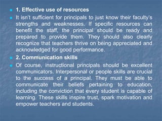  1. Effective use of resources
 It isn’t sufficient for principals to just know their faculty’s
strengths and weaknesses. If specific resources can
benefit the staff, the principal should be ready and
prepared to provide them. They should also clearly
recognize that teachers thrive on being appreciated and
acknowledged for good performance.
 2. Communication skills
 Of course, instructional principals should be excellent
communicators. Interpersonal or people skills are crucial
to the success of a principal. They must be able to
communicate their beliefs pertaining to education,
including the conviction that every student is capable of
learning. These skills inspire trust, spark motivation and
empower teachers and students.
 