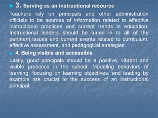  3. Serving as an instructional resource
Teachers rely on principals and other administration
officials to be sources of information related to effective
instructional practices and current trends in education.
Instructional leaders should be tuned in to all of the
pertinent issues and current events related to curriculum,
effective assessment, and pedagogical strategies.
 4. Being visible and accessible
Lastly, good principals should be a positive, vibrant and
visible presence in the school. Modeling behaviors of
learning, focusing on learning objectives, and leading by
example are crucial to the success of an instructional
principal.
 