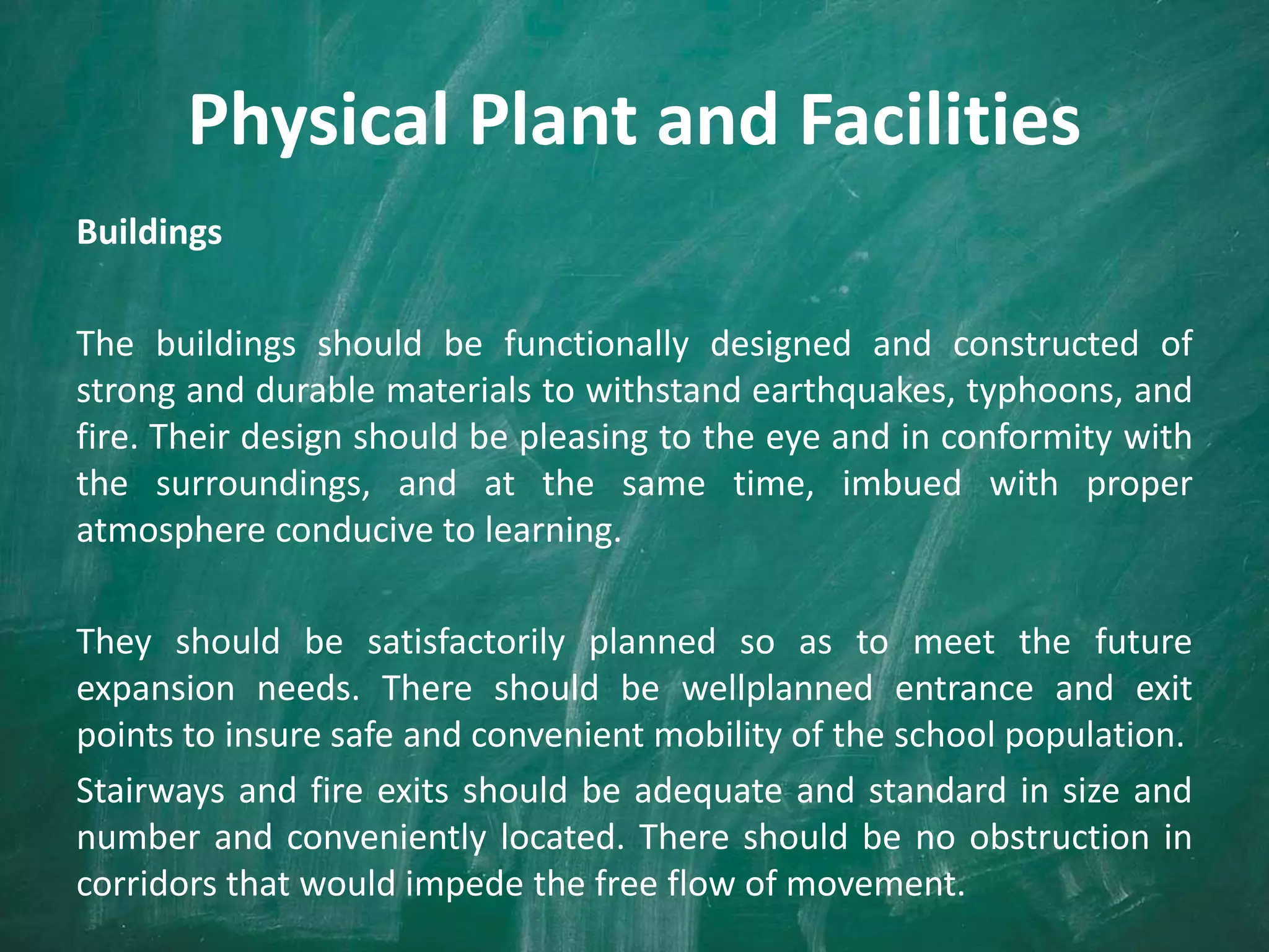 Physical Plant and Facilities
Buildings
The buildings should be functionally designed and constructed of
strong and durable materials to withstand earthquakes, typhoons, and
fire. Their design should be pleasing to the eye and in conformity with
the surroundings, and at the same time, imbued with proper
atmosphere conducive to learning.
They should be satisfactorily planned so as to meet the future
expansion needs. There should be wellplanned entrance and exit
points to insure safe and convenient mobility of the school population.
Stairways and fire exits should be adequate and standard in size and
number and conveniently located. There should be no obstruction in
corridors that would impede the free flow of movement.
 