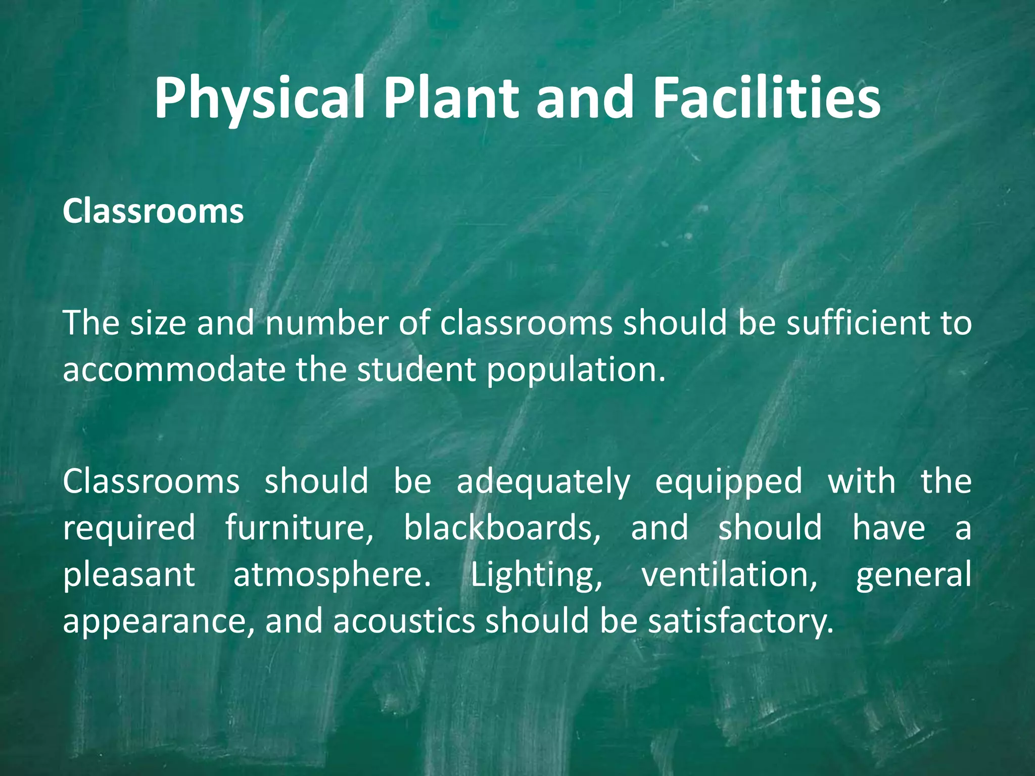 Physical Plant and Facilities
Classrooms
The size and number of classrooms should be sufficient to
accommodate the student population.
Classrooms should be adequately equipped with the
required furniture, blackboards, and should have a
pleasant atmosphere. Lighting, ventilation, general
appearance, and acoustics should be satisfactory.
 