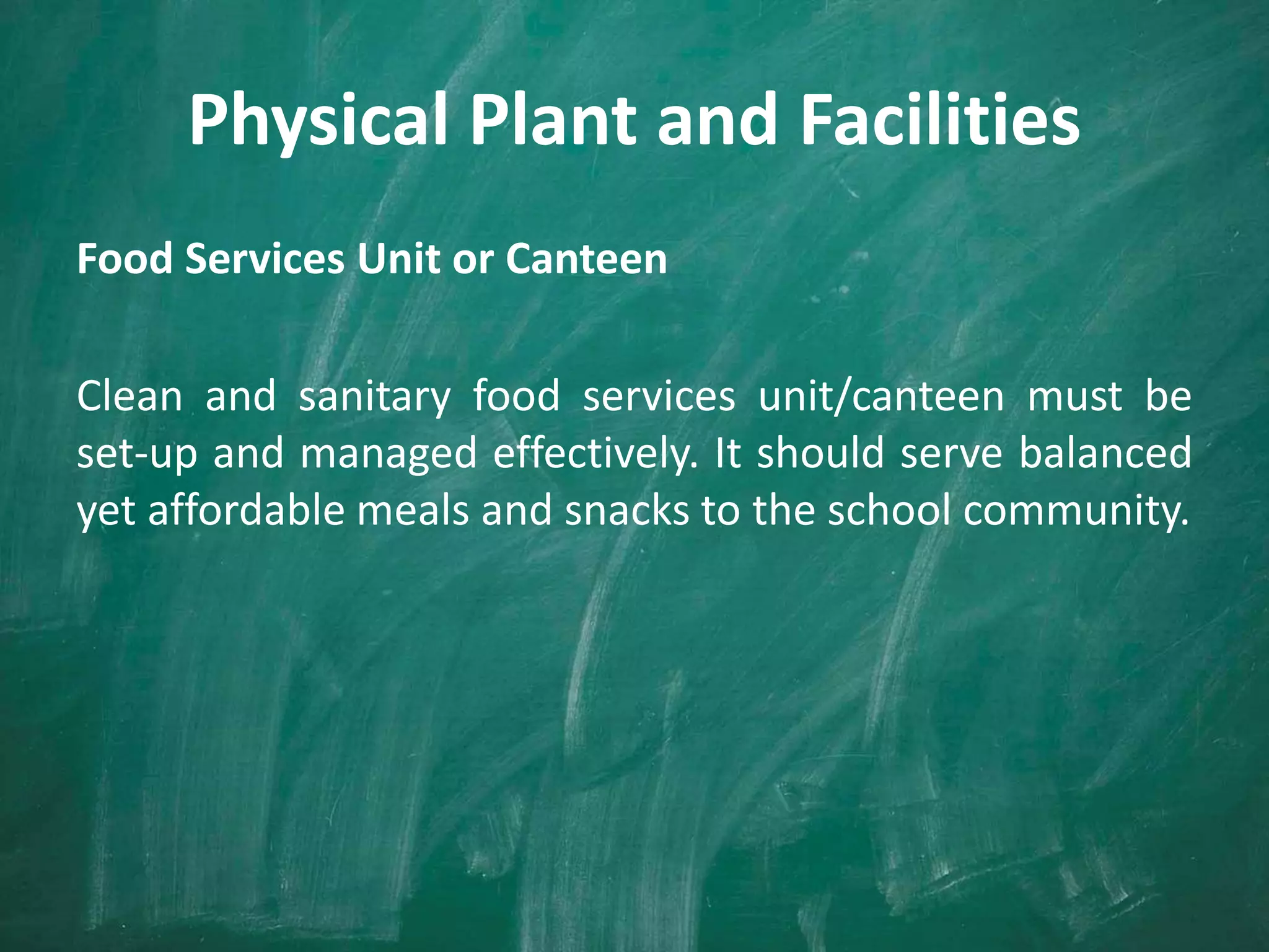 Physical Plant and Facilities
Food Services Unit or Canteen
Clean and sanitary food services unit/canteen must be
set-up and managed effectively. It should serve balanced
yet affordable meals and snacks to the school community.
 