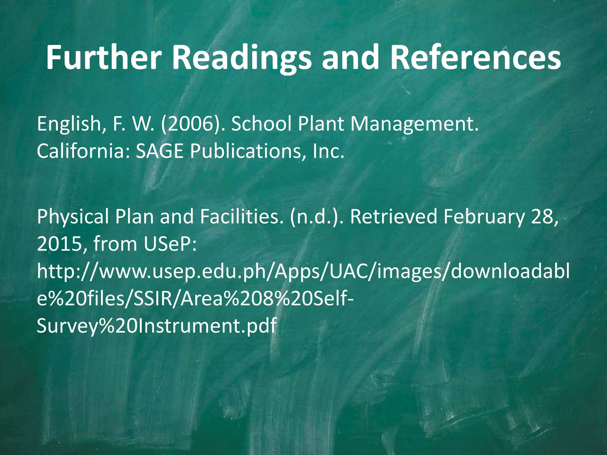 Further Readings and References
English, F. W. (2006). School Plant Management.
California: SAGE Publications, Inc.
Physical Plan and Facilities. (n.d.). Retrieved February 28,
2015, from USeP:
http://www.usep.edu.ph/Apps/UAC/images/downloadabl
e%20files/SSIR/Area%208%20Self-
Survey%20Instrument.pdf
 