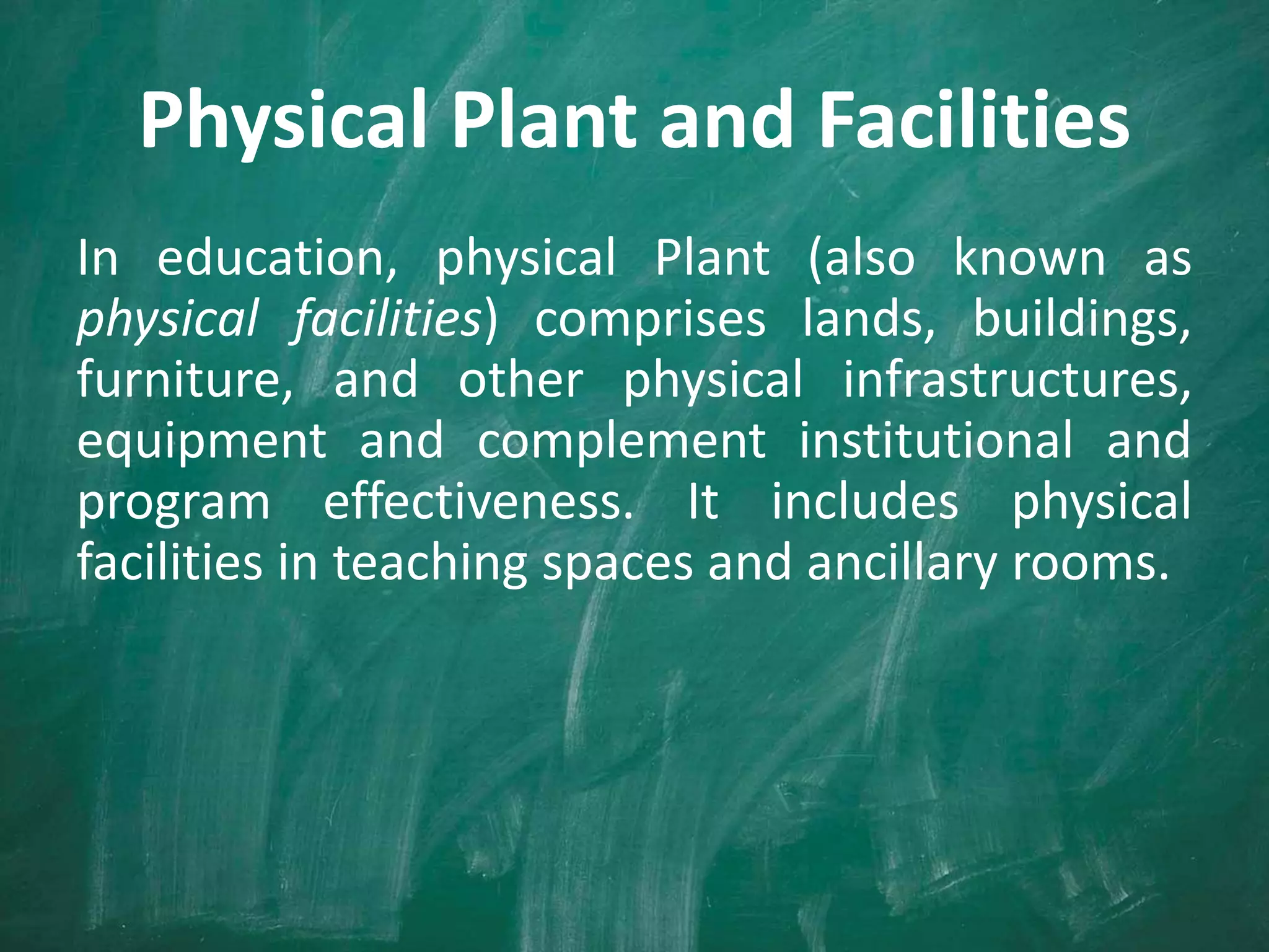 Physical Plant and Facilities
In education, physical Plant (also known as
physical facilities) comprises lands, buildings,
furniture, and other physical infrastructures,
equipment and complement institutional and
program effectiveness. It includes physical
facilities in teaching spaces and ancillary rooms.
 