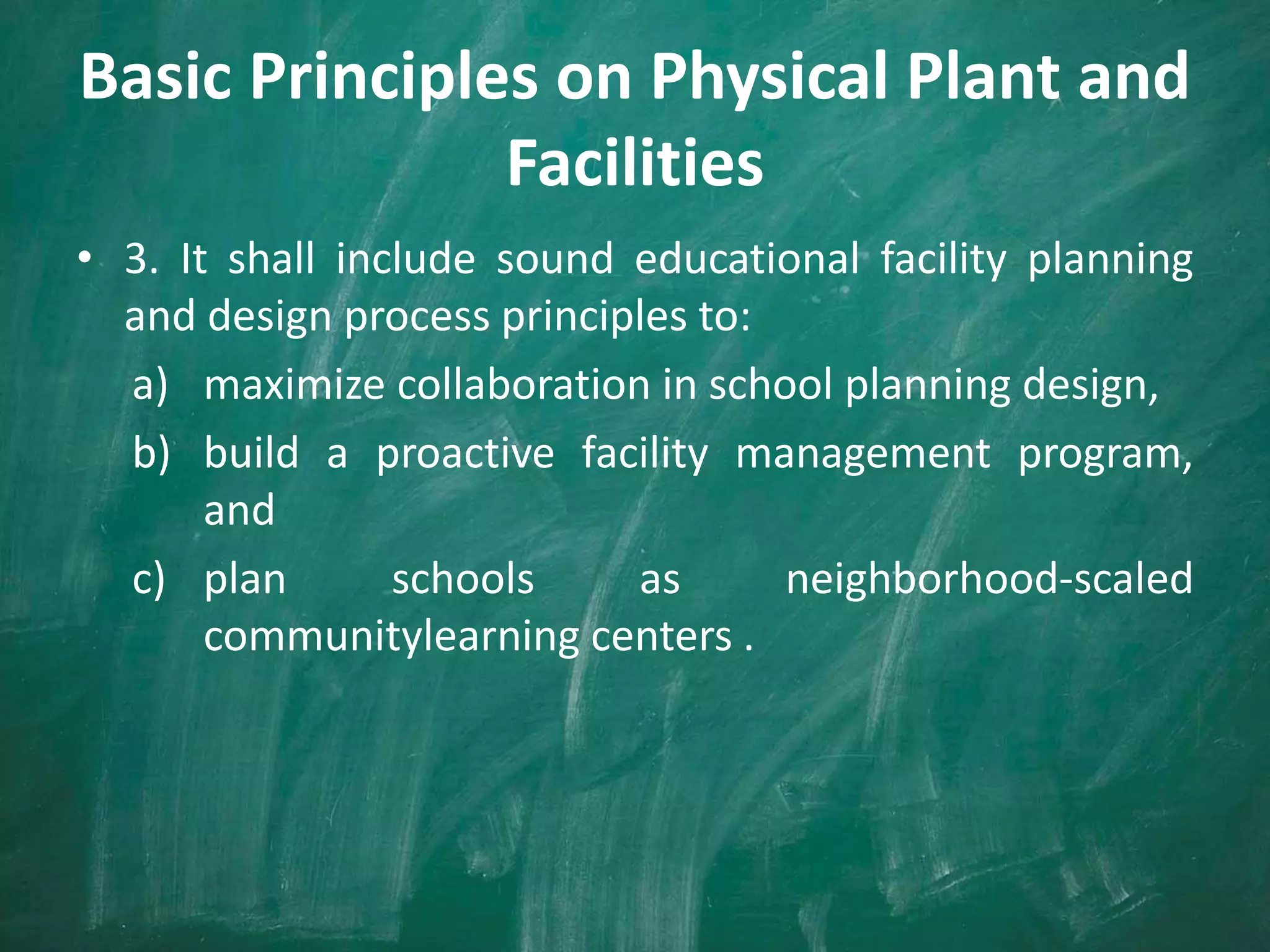Basic Principles on Physical Plant and
Facilities
• 3. It shall include sound educational facility planning
and design process principles to:
a) maximize collaboration in school planning design,
b) build a proactive facility management program,
and
c) plan schools as neighborhood-scaled
communitylearning centers .
 
