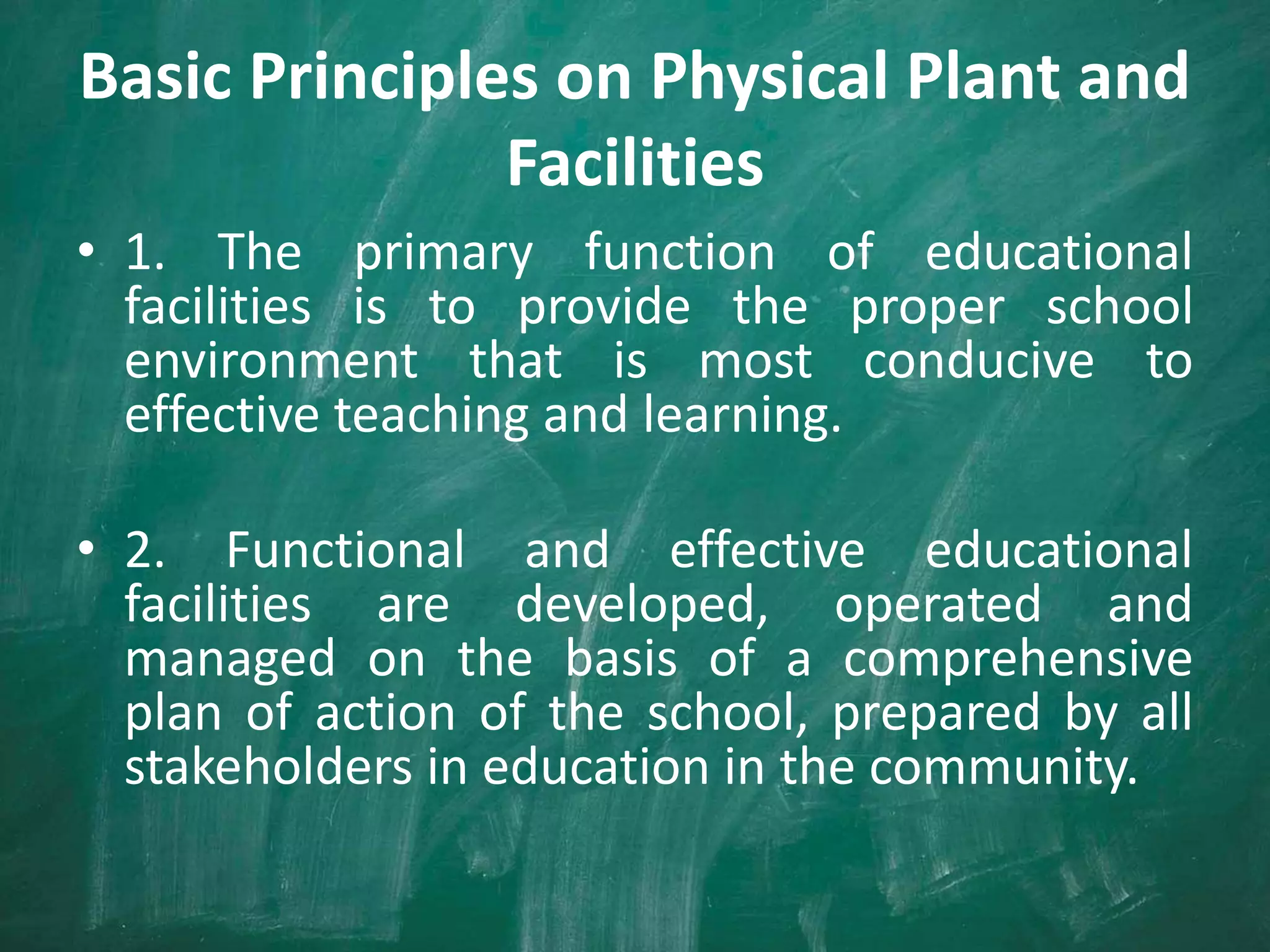 Basic Principles on Physical Plant and
Facilities
• 1. The primary function of educational
facilities is to provide the proper school
environment that is most conducive to
effective teaching and learning.
• 2. Functional and effective educational
facilities are developed, operated and
managed on the basis of a comprehensive
plan of action of the school, prepared by all
stakeholders in education in the community.
 