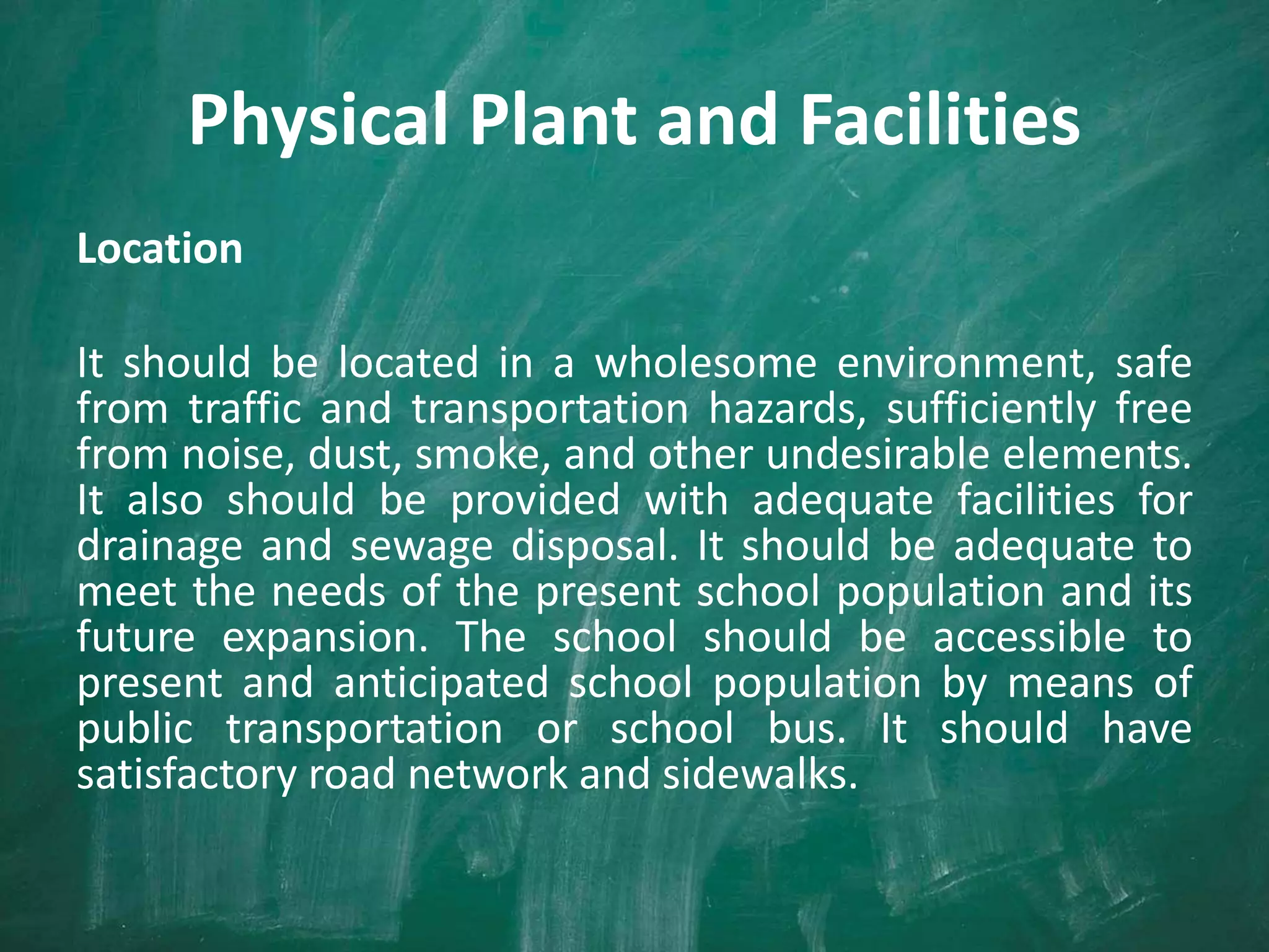Physical Plant and Facilities
Location
It should be located in a wholesome environment, safe
from traffic and transportation hazards, sufficiently free
from noise, dust, smoke, and other undesirable elements.
It also should be provided with adequate facilities for
drainage and sewage disposal. It should be adequate to
meet the needs of the present school population and its
future expansion. The school should be accessible to
present and anticipated school population by means of
public transportation or school bus. It should have
satisfactory road network and sidewalks.
 