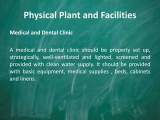 Physical Plant and Facilities
Medical and Dental Clinic
A medical and dental clinic should be properly set up,
strategically, well-ventilated and lighted, screened and
provided with clean water supply. It should be provided
with basic equipment, medical supplies , beds, cabinets
and linens.
 