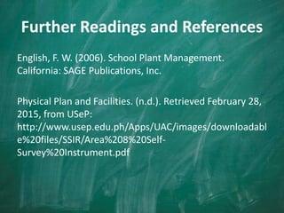 Further Readings and References
English, F. W. (2006). School Plant Management.
California: SAGE Publications, Inc.
Physical Plan and Facilities. (n.d.). Retrieved February 28,
2015, from USeP:
http://www.usep.edu.ph/Apps/UAC/images/downloadabl
e%20files/SSIR/Area%208%20Self-
Survey%20Instrument.pdf
 