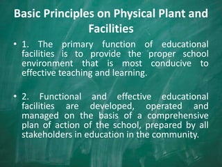 Basic Principles on Physical Plant and
Facilities
• 1. The primary function of educational
facilities is to provide the proper school
environment that is most conducive to
effective teaching and learning.
• 2. Functional and effective educational
facilities are developed, operated and
managed on the basis of a comprehensive
plan of action of the school, prepared by all
stakeholders in education in the community.
 