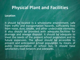 Physical Plant and Facilities
Location
It should be located in a wholesome environment, safe
from traffic and transportation hazards, sufficiently free
from noise, dust, smoke, and other undesirable elements.
It also should be provided with adequate facilities for
drainage and sewage disposal. It should be adequate to
meet the needs of the present school population and its
future expansion. The school should be accessible to
present and anticipated school population by means of
public transportation or school bus. It should have
satisfactory road network and sidewalks.
 