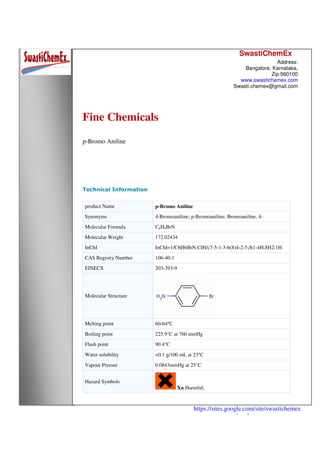 SwastiChemEx
Address:
Bangalore, Karnataka,
Zip:560100
www.swastichemex.com
Swasti.chemex@gmail.com
https://sites.google.com/site/swastichemex
/products
Fine Chemicals
p-Bromo Aniline
Technical Information
product Name p-Bromo Aniline
Synonyms 4-Bromoaniline; p-Bromoaniline; Bromoaniline, 4-
Molecular Formula C6H6BrN
Molecular Weight 172.02434
InChI InChI=1/C6H6BrN.ClH/c7-5-1-3-6(8)4-2-5;/h1-4H,8H2;1H
CAS Registry Number 106-40-1
EINECS 203-393-9
Molecular Structure
Melting point 60-64℃
Boiling point 225.9°C at 760 mmHg
Flash point 90.4°C
Water solubility <0.1 g/100 mL at 23℃
Vapour Pressur 0.0843mmHg at 25°C
Hazard Symbols
Xn:Harmful;
 