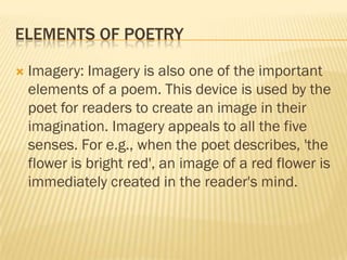 ELEMENTS OF POETRY

   Imagery: Imagery is also one of the important
    elements of a poem. This device is used by the
    poet for readers to create an image in their
    imagination. Imagery appeals to all the five
    senses. For e.g., when the poet describes, 'the
    flower is bright red', an image of a red flower is
    immediately created in the reader's mind.
 