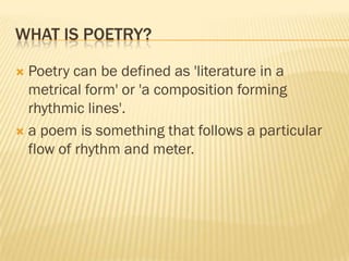 WHAT IS POETRY?

 Poetry can be defined as 'literature in a
  metrical form' or 'a composition forming
  rhythmic lines'.
 a poem is something that follows a particular
  flow of rhythm and meter.
 