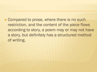    Compared to prose, where there is no such
    restriction, and the content of the piece flows
    according to story, a poem may or may not have
    a story, but definitely has a structured method
    of writing.
 