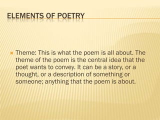 ELEMENTS OF POETRY



   Theme: This is what the poem is all about. The
    theme of the poem is the central idea that the
    poet wants to convey. It can be a story, or a
    thought, or a description of something or
    someone; anything that the poem is about.
 