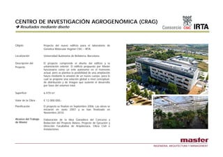 CENTRO DE INVESTIGACIÓN AGROGENÓMICA (CRAG)
    Resultados mediante diseño



Objeto                Proyecto del nuevo edificio para el laboratorio de
                      Genética Molecular Vegetal CSIC – IRTA.

Localización          Universidad Autónoma de Bellaterra, Barcelona.

Descripción del       El proyecto comprende el diseño del edificio y la
Proyecto              urbanización exterior. El edificio propuesto por Master
                      funcionaría como un ente autónomo en el momento
                      actual, pero se plantea la posibilidad de una ampliación
                      futura mediante la anexión de un nuevo cuerpo, para lo
                      cual se propone una solución global a nivel conceptual,
                          l                   l ió l b l        i l       t l
                      de distribución y de imagen que sustente el desarrollo
                      por fases del volumen total.

Superficie            6.979 m²

Valor de la Obra      € 12.000.000,-

Planificación         El proyecto se finalizó en Septiembre 2006. Las obras se
                      iniciaron en Junio 2007 y se han finalizado en
                      Noviembre 2010.

Alcance del Trabajo   Elaboración de la Idea Ganadora del Concurso y
de Master             Redacción del Proyecto Básico, Proyecto de Ejecución y
                      Dirección Facultativa de Arquitectura, Obra Civil e
                      Instalaciones.




                                                                                 INGENIERIA, ARQUITECTURA Y MANAGEMENT
 