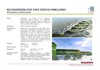 RECONVERSIÓN POST EXPO EDIFICIO PABELLONES
    Resultados mediante diseño


Objeto                Reconversión del Edificio de los Pabellones,
                      denominado “Edificio Soporte” de la Exposición
                      Internacional Expo Zaragoza 2008 en edificios de
                      oficinas, edificios comerciales y locales de restauración
                      para su posterior comercialización.
Localización          Meandro de Ranillas, Zaragoza.
Descripción del       Adaptación de los edificios de la Expo 2008: Ronda,
Proyecto              Actur y Ebros, Aparcamiento y Urbanización, para su
                      transformación en Parque Empresarial, con zonas
                      comerciales y de ocio. En especial se diseñan los
                      edificios Actur y Ebro1 para uso por la Dirección
                      General de Administración de Justicia del Gobierno de
                      Aragón. La superficie total prevista es de: Oficinas
                      173.000 m², comerciales 6.270 y aparcamiento de
                      2.700 plazas, para uso privado y rotacional, así como
                      adaptación de los accesos y urbanización.
Superficie
     f                Edificios:
                      Edifi i             179.267
                                          179 267 m2
                      Aparcamiento:        83.660 m²
Valor de la Obra      € 241.500.000,-

Planificación         Proyectos:        Mayo 2007 – Julio 2011
                      Obra:             2011 – 2014
Alcance del Trabajo   Anteproyecto,    Proyectos     Básicos     y    Proyectos
de Master             Constructivos de estructura (dos forjados intermedios en
                      cada edificio) e instalaciones de los edificios Ronda,
                      Actur, Ebros, Aparcamiento y Urbanización.
                      Arquitectos Autores del Proyecto: UTE Estudio Lamela
                        q                          y
                      Arquitectos – Master S.A. de Ingeniería y Arquitectura.



                                                                                  INGENIERIA, ARQUITECTURA Y MANAGEMENT
 