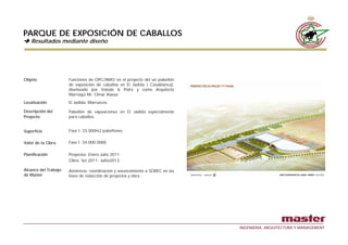 PARQUE DE EXPOSICIÓN DE CABALLOS
    Resultados mediante diseño
    R   l d      di     di ñ




Objeto                Funciones de OPC/AMO en el proyecto del un pabellón
                      de exposición de caballos en El Jadida ( Casablanca),
                      diseñoado por Valode & Pistre y como Arquitecto
                      Marroqui Mr Omar Alaoui
                               Mr.
Localización          El Jadida. Marruecos

Descripción del       Pabellón de exposiciones en El Jadida especialmente
Proyecto              para caballos.


Superficie            Fase I: 33.000m2 pabellones

Valor de la Obra      Fase I: 34.000.000€

Planificación         Proyectos: Enero-Julio 2011
                      Obra: Set 2011- Jullio2013

Alcance del Trabajo   Asistencia, coordinacion y asesoramiento a SOREC en las
de Master             fases de redacción de proyectos y obra
                                             p y




                                                                                INGENIERIA, ARQUITECTURA Y MANAGEMENT
 