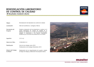 REMODELACIÓN LABORATORIO
DE CONTROL DE CALIDAD
    Resultados mediante diseño




Objeto:               Remodelación del laboratorio de control de Calidad

Localización:         Valle de Escombreras Cartagena Murcia
                               Escombreras, Cartagena,


Descripción del       Estudio y evaluación de las actuaciones a realizar en el
Proyecto              actual Laboratorio de Control de Calidad de la
                      Refinería de REPSOL en el Valle de Escombreras para
                      adaptar el Laboratorio a las Nuevas necesidades
                          p
                      Analíticas por incremento de producción de la Planta.


Superficie            2131 m2


Valor de la Obra      2.028.838,12 €

Planificación         Inicio de los trabajos Junio 2010
                      Finalización de los trabajos Noviembre 2010

Alcance del Trabajo   Elaboración de los requerimientos de usuario, estudio
de Master             de flujos de trabajo y elaboración del proyecto básico.




                                                                                 INGENIERIA, ARQUITECTURA Y MANAGEMENT
 