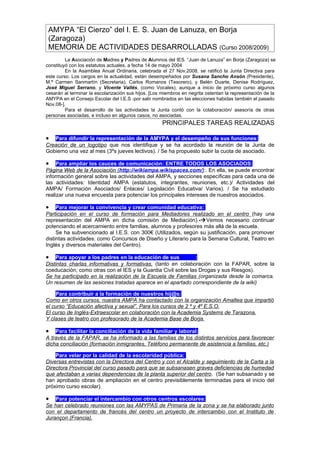 AMYPA “El Cierzo” del I. E. S. Juan de Lanuza, en Borja
 (Zaragoza)
 MEMORIA DE ACTIVIDADES DESARROLLADAS (Curso 2008/2009)
         La Asociación de Madres y Padres de Alumnos del IES. “Juan de Lanuza” en Borja (Zaragoza) se
constituyó con los estatutos actuales, a fecha 14 de mayo 2004
         En la Asamblea Anual Ordinaria, celebrada el 27 Nov.2008, se ratificó la Junta Directiva para
este curso. Los cargos en la actualidad, están desempeñados por Susana Sancho Ansón (Presidente),
M.ª Carmen Sanmartín (Secretaria), Carlos Romanos (Tesorero), y Belén Duarte, Denise Rodríguez,
José Miguel Serrano, y Vicente Vallés, (como Vocales), aunque a inicio de próximo curso algunos
cesarán al terminar la escolarización sus hijos. [Los miembros en negrita ostentan la representación de la
AMYPA en el Consejo Escolar del I.E.S -por salir nombrados en las elecciones habidas también el pasado
Nov.08-].
         Para el desarrollo de las actividades la Junta contó con la colaboración/ asesoría de otras
personas asociadas, e incluso en algunos casos, no asociadas.
                                                     PRINCIPALES TAREAS REALIZADAS

•  Para difundir la representación de la AMYPA y el desempeño de sus funciones:
Creación de un logotipo que nos identifique y se ha acordado la reunión de la Junta de
Gobierno una vez al mes (3ºs jueves lectivos). / Se ha propuesto subir la cuota de asociado.

•    Para ampliar los cauces de comunicación: ENTRE TODOS LOS ASOCIADOS:
Página Web de la Asociación (http://wikiampa.wikispaces.com/):. En ella, se puede encontrar
información general sobre las actividades del AMPA, y secciones específicas para cada una de
las actividades: Identidad AMPA (estatutos, integrantes, reuniones, etc.)/ Actividades del
AMPA/ Formación Asociados/ Enlaces/ Legislación Educativa/ Varios). / Se ha estudiado
realizar una nueva encuesta para potenciar los principales intereses de nuestros asociados.

•    Para mejorar la convivencia y crear comunidad educativa:
Participación en el curso de formación para Mediadores realizado en el centro (hay una
representación del AMPA en dicha comisión de Mediación).-Vemos necesario continuar
potenciando el acercamiento entre familias, alumnos y profesores más allá de la escuela.
     Se ha subvencionado al I.E.S. con 300€ (Utilizados, según su justificación, para promover
distintas actividades: como Concursos de Diseño y Literario para la Semana Cultural, Teatro en
Inglés y diversos materiales del Centro).

•   Para apoyar a los padres en la educación de sus hij@s:
Distintas charlas informativas y formativas, (tanto en colaboración con la FAPAR, sobre la
coeducación; como otras con el IES y la Guardia Civil sobre las Drogas y sus Riesgos).
Se ha participado en la realización de la Escuela de Familias (organizada desde la comarca.
Un resumen de las sesiones tratadas aparece en el apartado correspondiente de la wiki)

• Para contribuir a la formación de nuestros hij@s:
Como en otros cursos, nuestra AMPA ha contactado con la organización Amaltea que impartió
el curso “Educación afectiva y sexual”. Para los cursos de 2 º y 4º E.S.O.
El curso de Inglés-Extraescolar en colaboración con la Academia Systems de Tarazona.
Y clases de teatro con profesorado de la Academia Base de Borja.

•   Para facilitar la conciliación de la vida familiar y laboral:
A través de la FAPAR, se ha informado a las familias de los distintos servicios para favorecer
dicha conciliación (formación inmigrantes, Teléfono permanente de asistencia a familias, etc.)

• Para velar por la calidad de la escolaridad pública:
Diversas entrevistas con la Directora del Centro y con el Alcalde y seguimiento de la Carta a la
Directora Provincial del curso pasado para que se subsanasen graves deficiencias de humedad
que afectaban a varias dependencias de la planta superior del centro. (Se han subsanado y se
han aprobado obras de ampliación en el centro previsiblemente terminadas para el inicio del
próximo curso escolar).

•   Para potenciar el intercambio con otros centros escolares:
Se han celebrado reuniones con las AMYPAS de Primaria de la zona y se ha elaborado junto
con el departamento de francés del centro un proyecto de intercambio con el Instituto de
Jurançon (Francia).
 