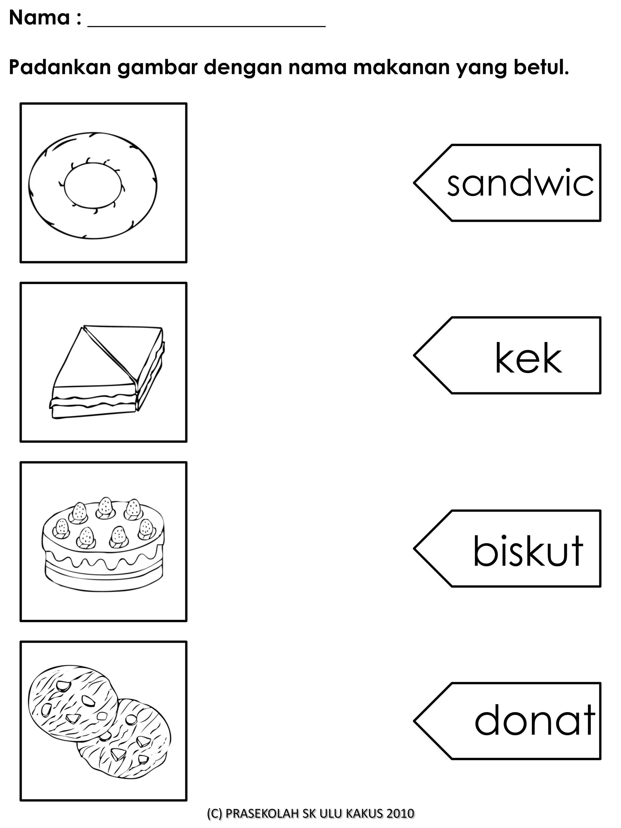 Nama : _______________________

Padankan gambar dengan nama makanan yang betul.




                                                     sandwic



                                                       kek



                                                      biskut



                                                      donat

                  (C) PRASEKOLAH SK ULU KAKUS 2010
 