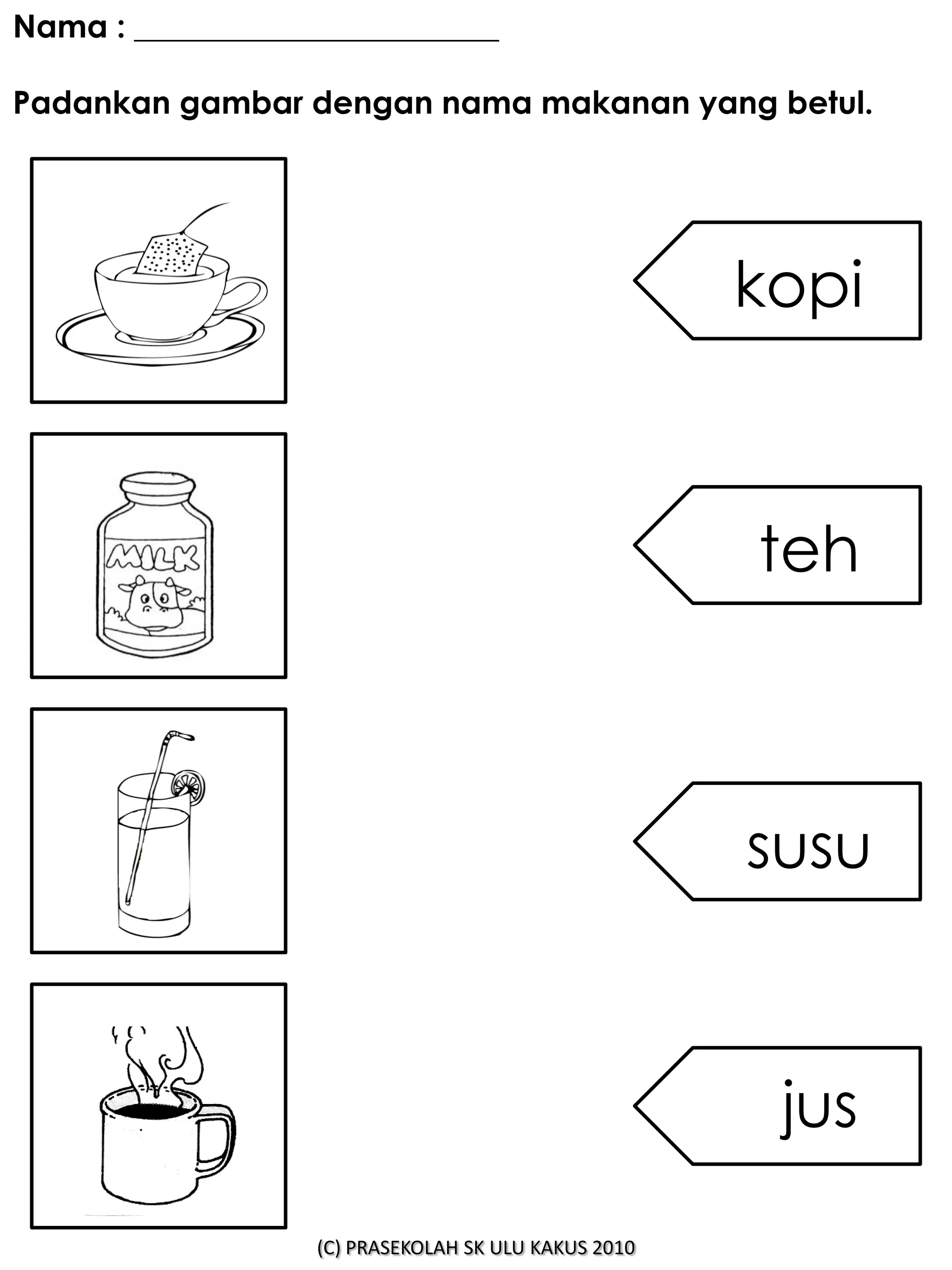 Nama : _______________________

Padankan gambar dengan nama makanan yang betul.




                                                     kopi



                                                     teh



                                                     susu



                                                      jus

                  (C) PRASEKOLAH SK ULU KAKUS 2010
 