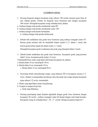 Memadu Gerak adiwarsito.wordpress.com 
LATIHAN SOAL 
1. Seorang bergerak dengan kecepatan tetap sebesar 100 cm/det menurut garis lurus di 
atas sebuah perahu. Perahu ini bergerak lurus beraturan pula dengan kecepatan 
300 cm/det. Hitunglah kecepatan orang terhadap bumi, jikalau. 
a. Arahnya dengan arah perahu membentuk sudut 600. 
b. Arahnya dengan arah perahu membentuk sudut 1200. 
c. Arahnya dengan arah perahu berimpitan. 
d. Arahnya dengan arah perahu berlawanan. 
2. Sebuah titik melakukan dua gerak lurus beraturan yang arahnya mengapit sudut 450. 
Karena gerak pertama titik itu berpindah tempat sejauh 8 2 dalam 1 menit, dan 
karena gerak kedua sejauh 6m dalam waktu 1 1 
2 menit. 
Hitunglah kecepatan gerak resultannya dan jarak yang ditempuh dalam 3 menit. 
3. Sebuah benda melakukan dua gerak lurus beraturan. Kecepatan gerak yang pertama 
ialah 5 m/sec, kecepatan gerak kedua 12 m/sec. 
Tentukanlah besar sudut yang diapit oleh kedua kecepatan itu, jikalau : 
a. Benda dalam 10 sec menempuh 130 m. 
b. Benda dalam 8 sec menempuh 136 m. 
c. Benda dalam 12 sec menempuh 84 m. 
4. Seseorang benda menyeberangi sungai, yang lebarnya 420 m kecepatan arusnya 2 1 
2 
m/sec. Jikalau ia mengarahkan perahunya siku-siku pada tepi sungai dengan kecepatan 
tetap sebesar 2 5 
8 m/sec, tentukanlah : 
a. Waktu yang diperlukan untuk menyeberang. 
b. Tempat ia sampai di tepi lain. 
c. Jarak yang dilaluinya. 
5. Seorang penumpang kapal berjalan digeladak dengan gerak lurus beraturan dengan 
kecepatan 50 cm/det ; arahnya mengapit sudut 60 derajat dengan arah kapal kemuka. 
Kecepatan orang itu terhadap bumi = 50 7 cm/det. Berapa kecepatan kapal itu ? 
 