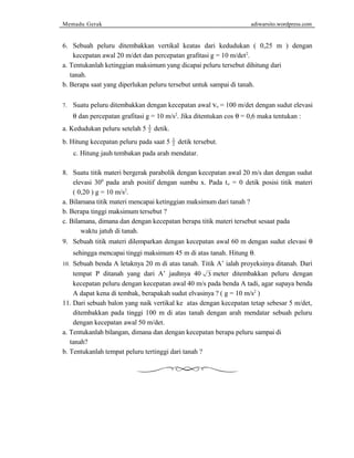 Memadu Gerak adiwarsito.wordpress.com 
6. Sebuah peluru ditembakkan vertikal keatas dari kedudukan ( 0,25 m ) dengan 
kecepatan awal 20 m/det dan percepatan grafitasi g = 10 m/det2. 
a. Tentukanlah ketinggian maksimum yang dicapai peluru tersebut dihitung dari 
tanah. 
b. Berapa saat yang diperlukan peluru tersebut untuk sampai di tanah. 
7. Suatu peluru ditembakkan dengan kecepatan awal vo = 100 m/det dengan sudut elevasi 
q dan percepatan grafitasi g = 10 m/s2. Jika ditentukan cos q = 0,6 maka tentukan : 
a. Kedudukan peluru setelah 5 1 
2 detik. 
b. Hitung kecepatan peluru pada saat 5 1 
2 detik tersebut. 
c. Hitung jauh tembakan pada arah mendatar. 
8. Suatu titik materi bergerak parabolik dengan kecepatan awal 20 m/s dan dengan sudut 
elevasi 300 pada arah positif dengan sumbu x. Pada to = 0 detik posisi titik materi 
( 0,20 ) g = 10 m/s2. 
a. Bilamana titik materi mencapai ketinggian maksimum dari tanah ? 
b. Berapa tinggi maksimum tersebut ? 
c. Bilamana, dimana dan dengan kecepatan berapa titik materi tersebut sesaat pada 
waktu jatuh di tanah. 
9. Sebuah titik materi dilemparkan dengan kecepatan awal 60 m dengan sudut elevasi q  
sehingga mencapai tinggi maksimum 45 m di atas tanah. Hitung q. 
10. Sebuah benda A letaknya 20 m di atas tanah. Titik A’ ialah proyeksinya ditanah. Dari 
tempat P ditanah yang dari A’ jauhnya 40 3 meter ditembakkan peluru dengan 
kecepatan peluru dengan kecepatan awal 40 m/s pada benda A tadi, agar supaya benda 
A dapat kena di tembak, berapakah sudut elvasinya ? ( g = 10 m/s2 ) 
11. Dari sebuah balon yang naik vertikal ke atas dengan kecepatan tetap sebesar 5 m/det, 
ditembakkan pada tinggi 100 m di atas tanah dengan arah mendatar sebuah peluru 
dengan kecepatan awal 50 m/det. 
a. Tentukanlah bilangan, dimana dan dengan kecepatan berapa peluru sampai di 
tanah? 
b. Tentukanlah tempat peluru tertinggi dari tanah ? 
