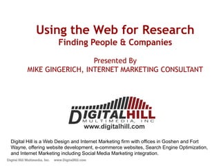 Using the Web for Research
                                  Finding People & Companies

                               Presented By
             MIKE GINGERICH, INTERNET MARKETING CONSULTANT




  Digital Hill is a Web Design and Internet Marketing firm with offices in Goshen and Fort
  Wayne, offering website development, e-commerce websites, Search Engine Optimization,
  and Internet Marketing including Social Media Marketing integration.
Digital Hill Multimedia, Inc.   www.DigitalHill.com
 