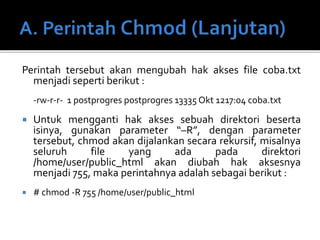 Perintah tersebut akan mengubah hak akses file coba.txt
menjadi seperti berikut :
-rw-r-r- 1 postprogres postprogres 13335 Okt 1217:04 coba.txt
 Untuk mengganti hak akses sebuah direktori beserta
isinya, gunakan parameter “–R”, dengan parameter
tersebut, chmod akan dijalankan secara rekursif, misalnya
seluruh file yang ada pada direktori
/home/user/public_html akan diubah hak aksesnya
menjadi 755, maka perintahnya adalah sebagai berikut :
 # chmod -R 755 /home/user/public_html
 