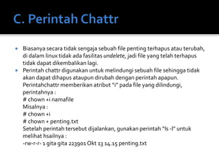  Biasanya secara tidak sengaja sebuah file penting terhapus atau terubah,
di dalam linux tidak ada fasilitas undelete, jadi file yang telah terhapus
tidak dapat dikembalikan lagi.
 Perintah chattr digunakan untuk melindungi sebuah file sehingga tidak
akan dapat dihapus ataupun dirubah dengan perintah apapun.
Perintahchattr memberikan atribut “i” pada file yang dilindungi,
perintahnya :
# chown +i namafile
Misalnya :
# chown +i
# chown + penting.txt
Setelah perintah tersebut dijalankan, gunakan perintah “ls -l” untuk
melihat hsailnya :
-rw-r-r- 1 gita gita 223901 Okt 13 14.15 penting.txt
 