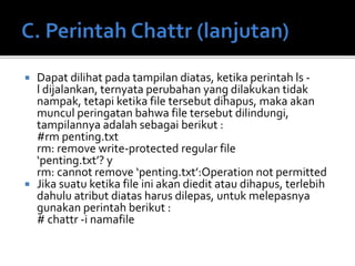 Dapat dilihat pada tampilan diatas, ketika perintah ls -
l dijalankan, ternyata perubahan yang dilakukan tidak
nampak, tetapi ketika file tersebut dihapus, maka akan
muncul peringatan bahwa file tersebut dilindungi,
tampilannya adalah sebagai berikut :
#rm penting.txt
rm: remove write-protected regular file
‘penting.txt’? y
rm: cannot remove ‘penting.txt’:Operation not permitted
 Jika suatu ketika file ini akan diedit atau dihapus, terlebih
dahulu atribut diatas harus dilepas, untuk melepasnya
gunakan perintah berikut :
# chattr -i namafile
 